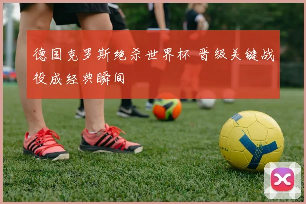 德国克罗斯绝杀世界杯 晋级关键战役成经典瞬间
