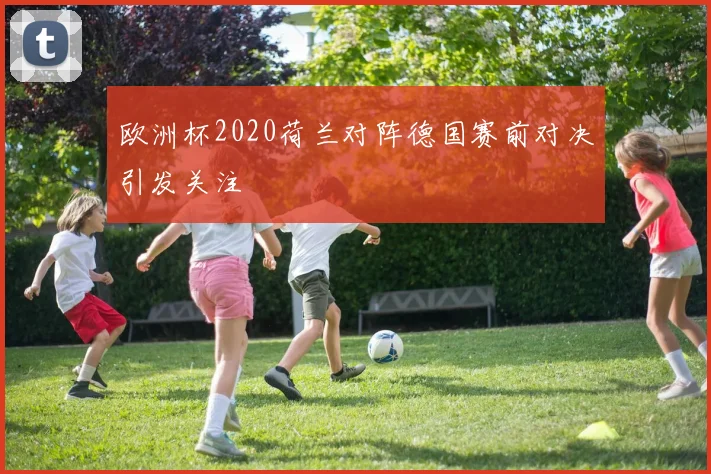 欧洲杯2020荷兰对阵德国赛前对决引发关注