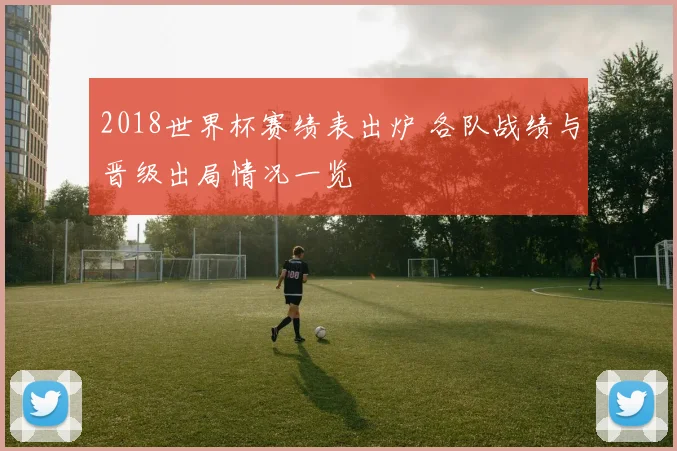 2018世界杯赛绩表出炉 各队战绩与晋级出局情况一览
